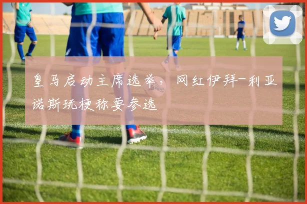 皇马启动主席选举，网红伊拜-利亚诺斯玩梗称要参选