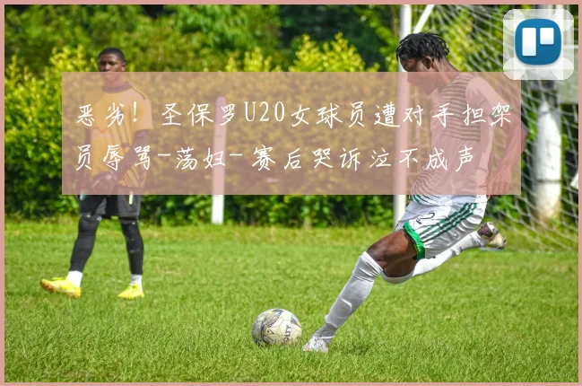 恶劣！圣保罗U20女球员遭对手担架员辱骂-荡妇- 赛后哭诉泣不成声