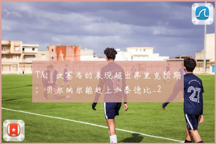 TA：坎塞洛的表现超出弗里克预期；贝尔纳尔能赶上加泰德比_2