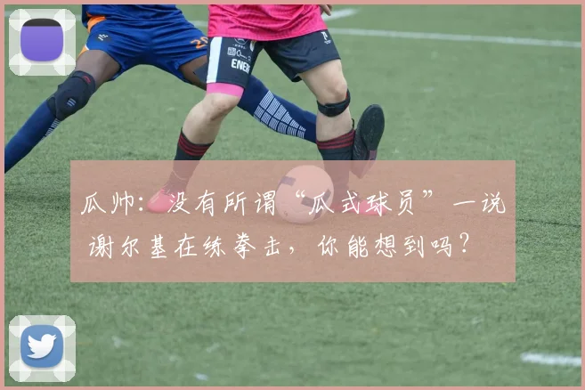 瓜帅：没有所谓“瓜式球员”一说 谢尔基在练拳击，你能想到吗？
